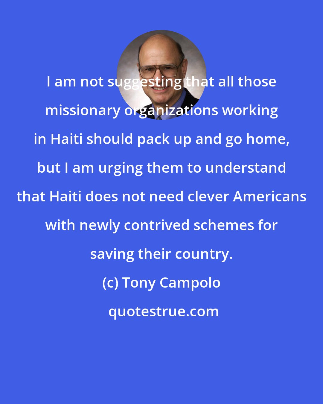 Tony Campolo: I am not suggesting that all those missionary organizations working in Haiti should pack up and go home, but I am urging them to understand that Haiti does not need clever Americans with newly contrived schemes for saving their country.