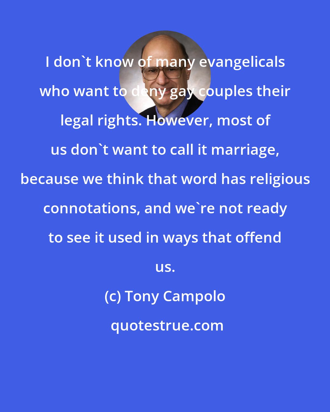 Tony Campolo: I don't know of many evangelicals who want to deny gay couples their legal rights. However, most of us don't want to call it marriage, because we think that word has religious connotations, and we're not ready to see it used in ways that offend us.