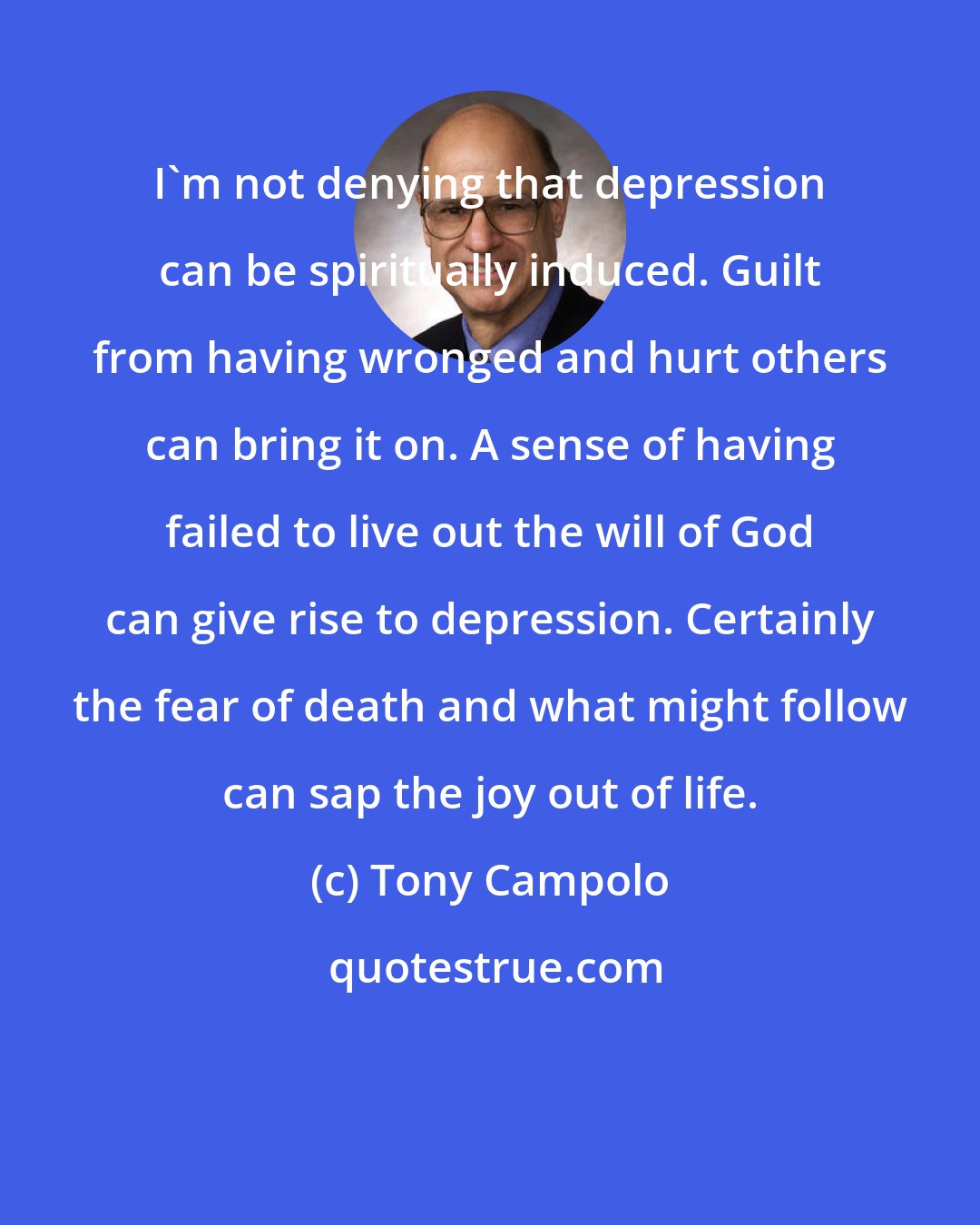 Tony Campolo: I'm not denying that depression can be spiritually induced. Guilt from having wronged and hurt others can bring it on. A sense of having failed to live out the will of God can give rise to depression. Certainly the fear of death and what might follow can sap the joy out of life.