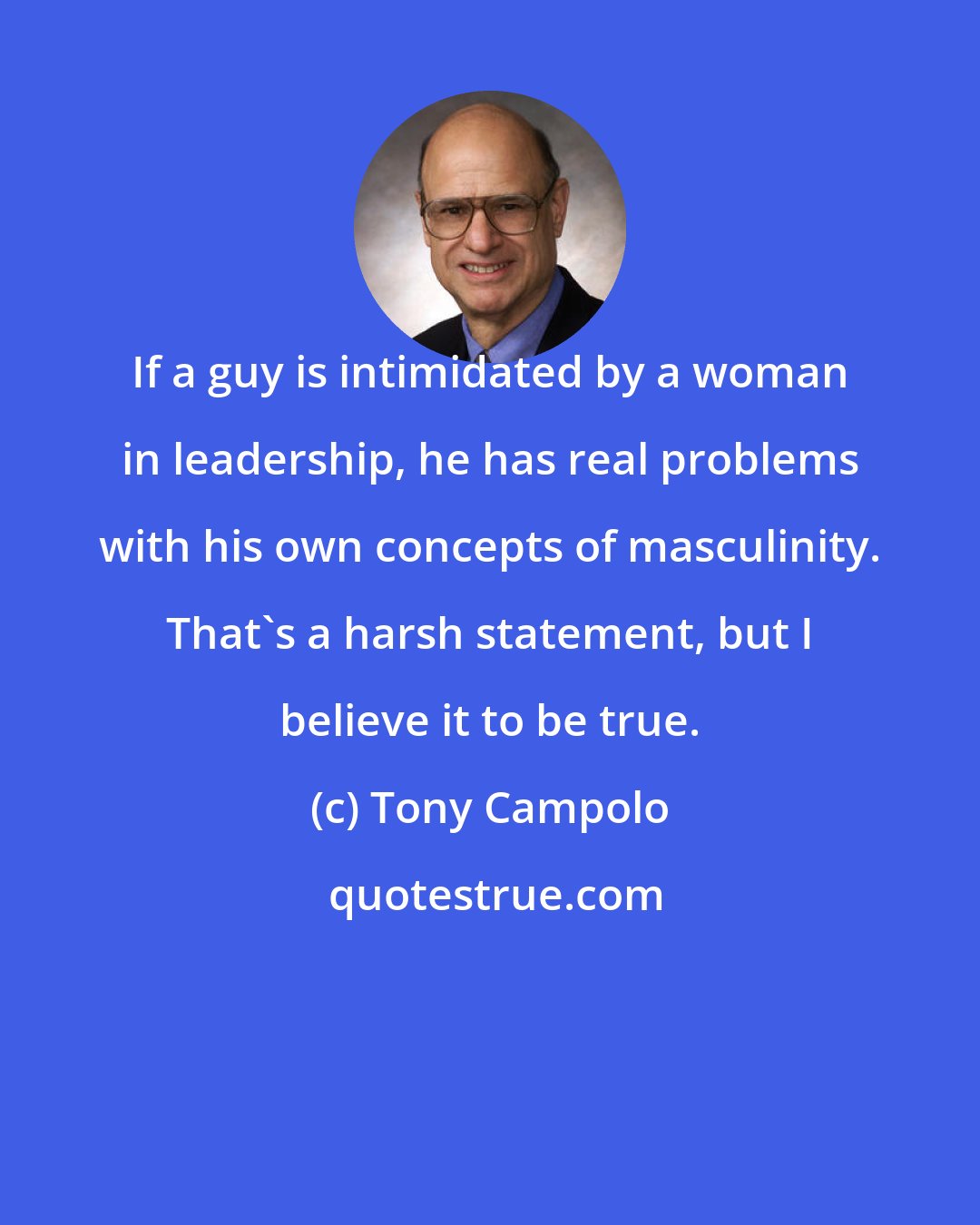 Tony Campolo: If a guy is intimidated by a woman in leadership, he has real problems with his own concepts of masculinity. That's a harsh statement, but I believe it to be true.