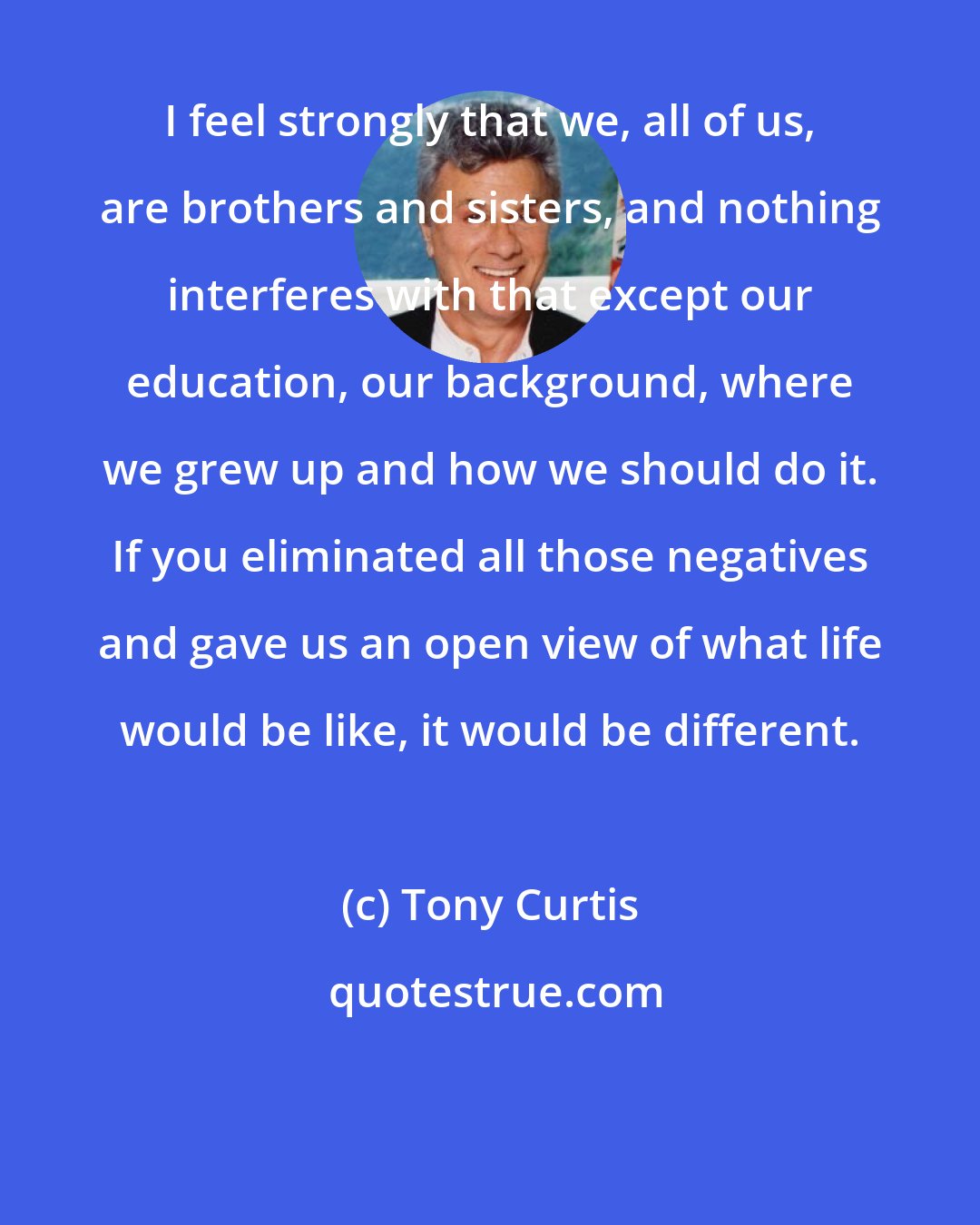 Tony Curtis: I feel strongly that we, all of us, are brothers and sisters, and nothing interferes with that except our education, our background, where we grew up and how we should do it. If you eliminated all those negatives and gave us an open view of what life would be like, it would be different.