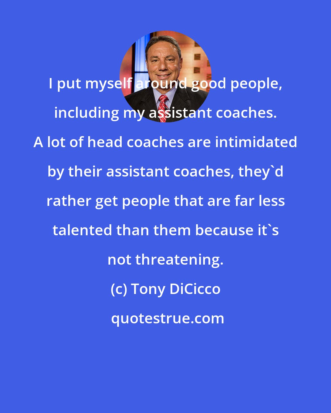 Tony DiCicco: I put myself around good people, including my assistant coaches. A lot of head coaches are intimidated by their assistant coaches, they'd rather get people that are far less talented than them because it's not threatening.
