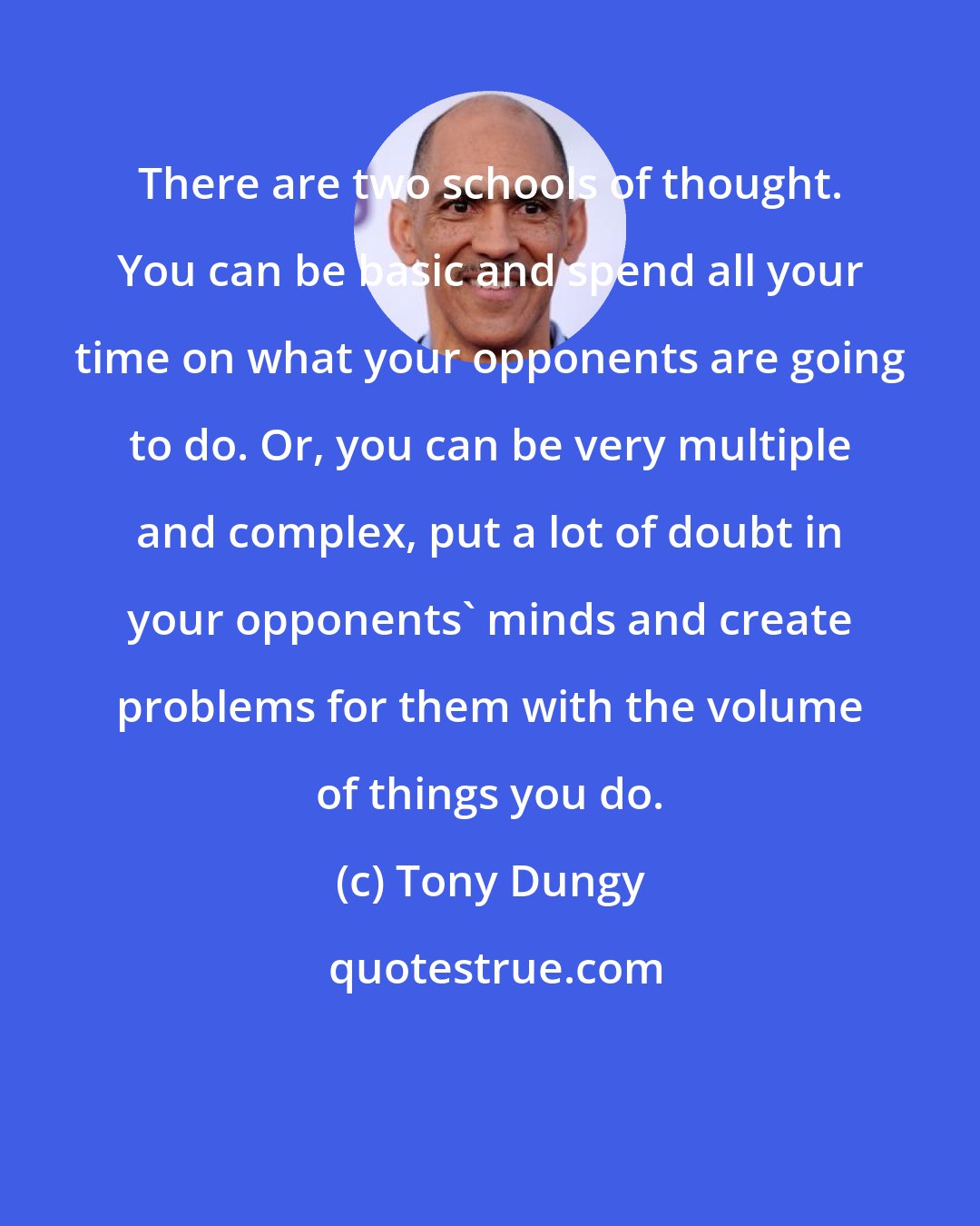 Tony Dungy: There are two schools of thought. You can be basic and spend all your time on what your opponents are going to do. Or, you can be very multiple and complex, put a lot of doubt in your opponents' minds and create problems for them with the volume of things you do.