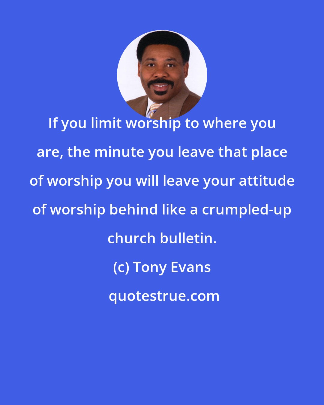 Tony Evans: If you limit worship to where you are, the minute you leave that place of worship you will leave your attitude of worship behind like a crumpled-up church bulletin.