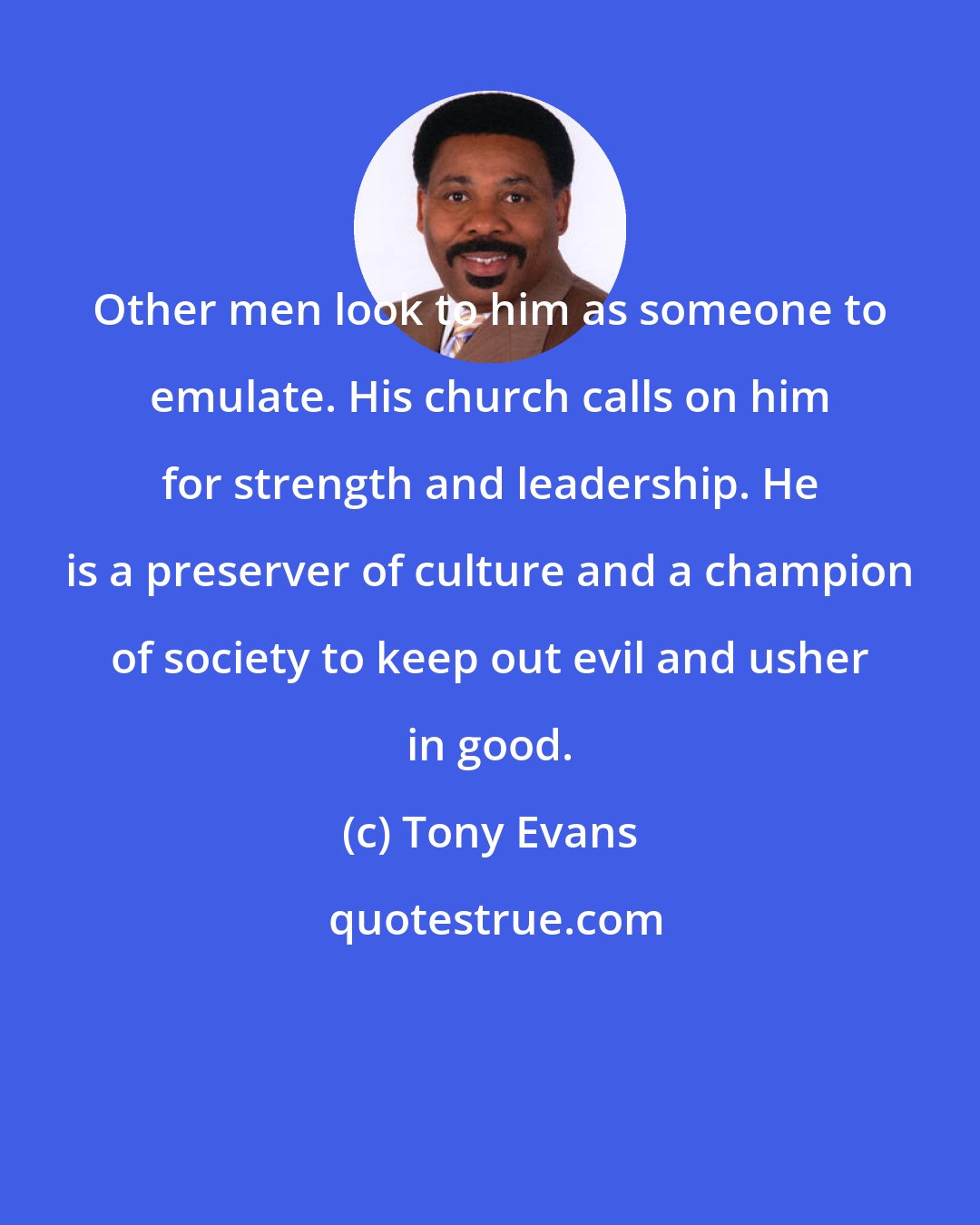 Tony Evans: Other men look to him as someone to emulate. His church calls on him for strength and leadership. He is a preserver of culture and a champion of society to keep out evil and usher in good.