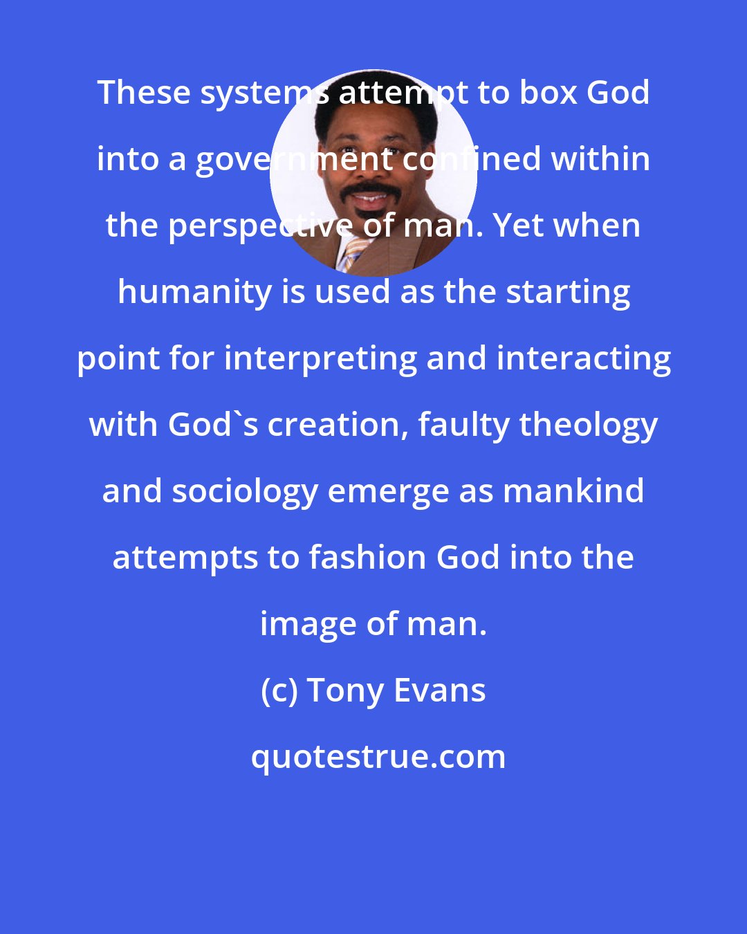 Tony Evans: These systems attempt to box God into a government confined within the perspective of man. Yet when humanity is used as the starting point for interpreting and interacting with God's creation, faulty theology and sociology emerge as mankind attempts to fashion God into the image of man.