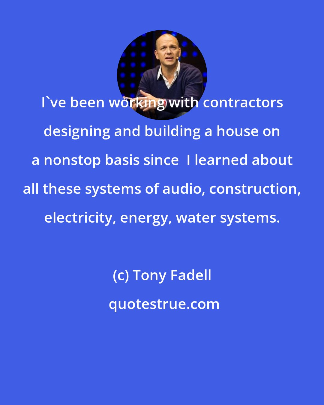 Tony Fadell: I've been working with contractors designing and building a house on a nonstop basis since  I learned about all these systems of audio, construction, electricity, energy, water systems.