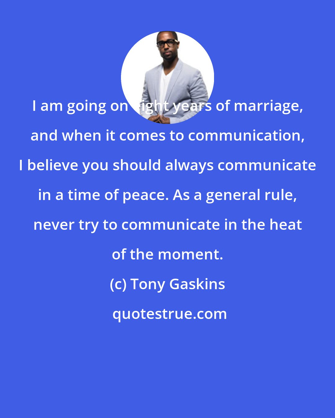 Tony Gaskins: I am going on eight years of marriage, and when it comes to communication, I believe you should always communicate in a time of peace. As a general rule, never try to communicate in the heat of the moment.