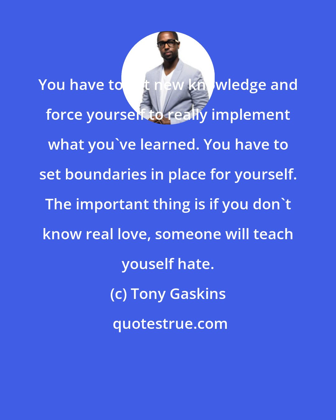 Tony Gaskins: You have to get new knowledge and force yourself to really implement what you've learned. You have to set boundaries in place for yourself. The important thing is if you don't know real love, someone will teach youself hate.