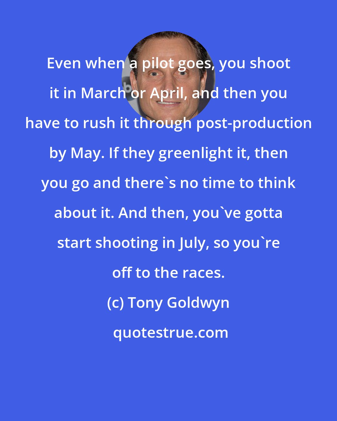 Tony Goldwyn: Even when a pilot goes, you shoot it in March or April, and then you have to rush it through post-production by May. If they greenlight it, then you go and there's no time to think about it. And then, you've gotta start shooting in July, so you're off to the races.