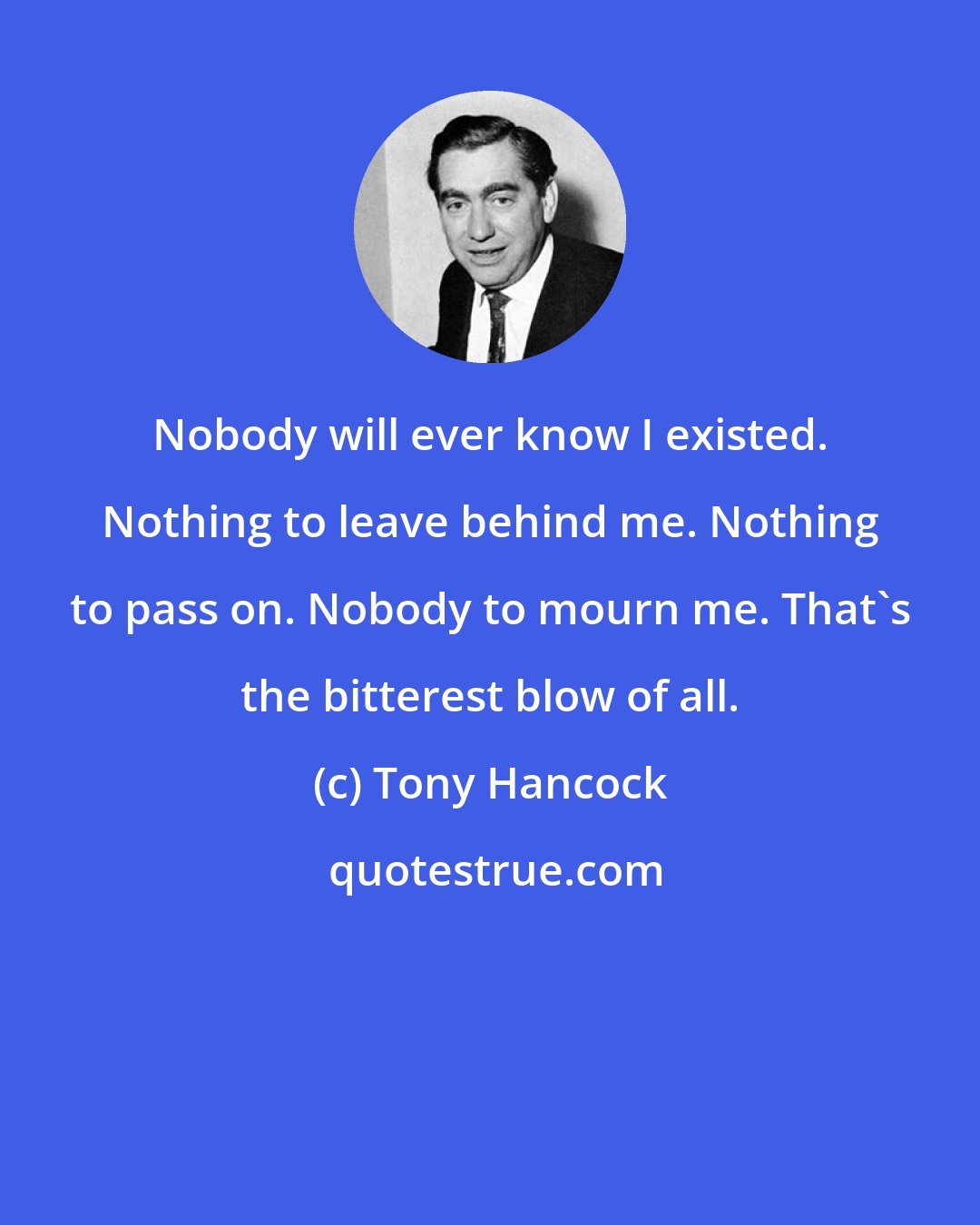 Tony Hancock: Nobody will ever know I existed. Nothing to leave behind me. Nothing to pass on. Nobody to mourn me. That's the bitterest blow of all.