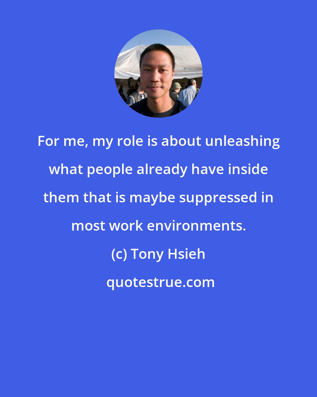 Tony Hsieh: For me, my role is about unleashing what people already have inside them that is maybe suppressed in most work environments.