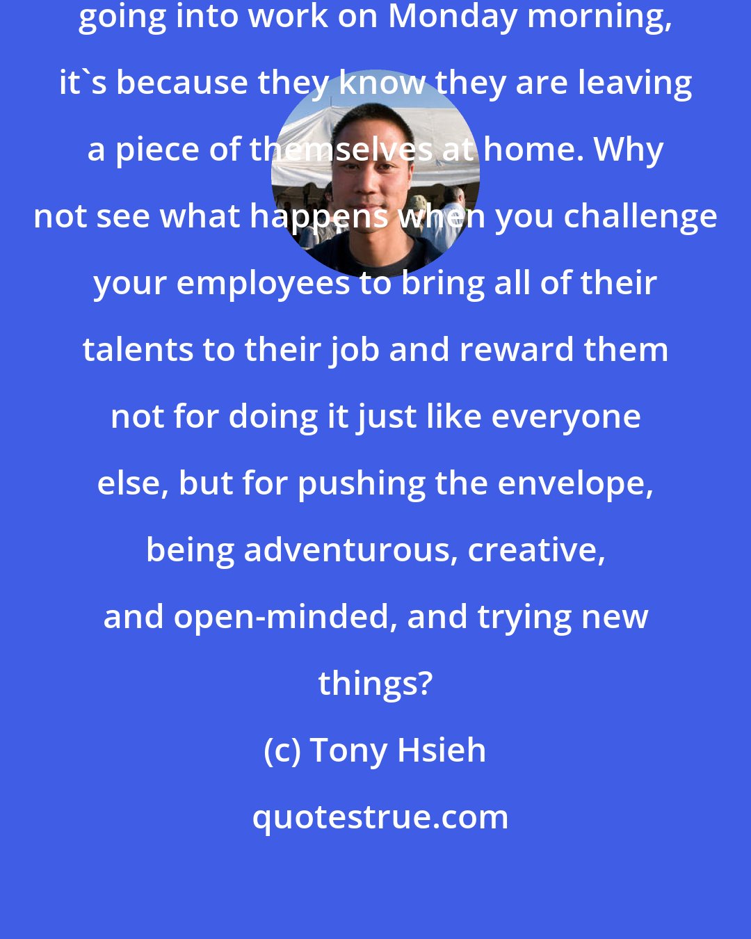 Tony Hsieh: I think when people say they dread going into work on Monday morning, it's because they know they are leaving a piece of themselves at home. Why not see what happens when you challenge your employees to bring all of their talents to their job and reward them not for doing it just like everyone else, but for pushing the envelope, being adventurous, creative, and open-minded, and trying new things?