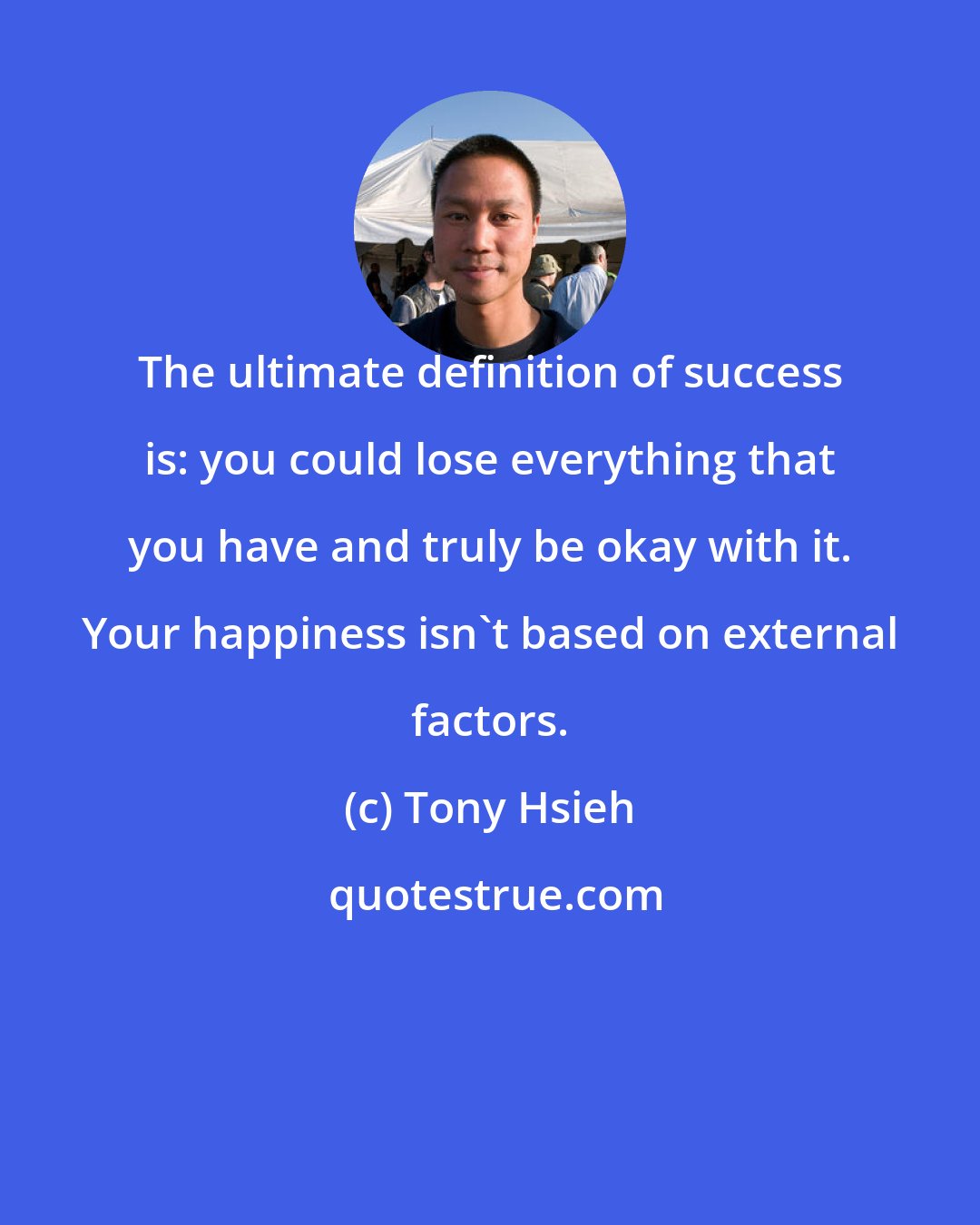 Tony Hsieh: The ultimate definition of success is: you could lose everything that you have and truly be okay with it. Your happiness isn't based on external factors.