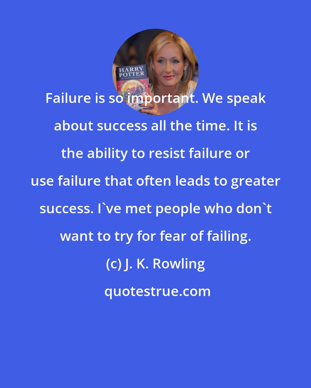 J. K. Rowling: Failure is so important. We speak about success all the time. It is the ability to resist failure or use failure that often leads to greater success. I've met people who don't want to try for fear of failing.