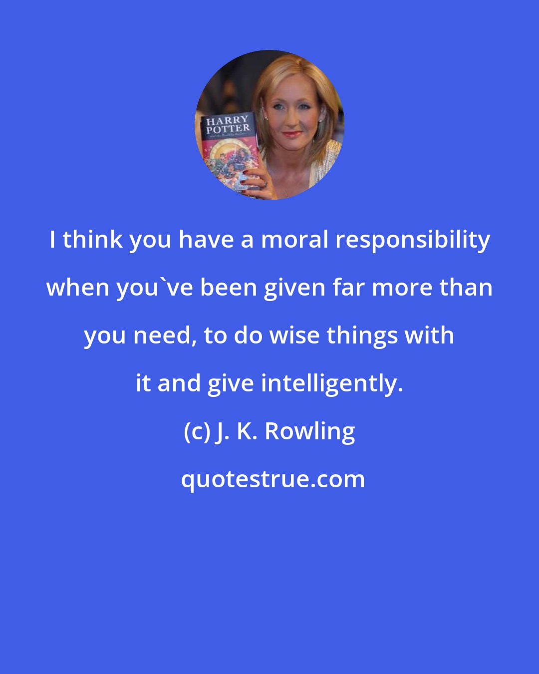 J. K. Rowling: I think you have a moral responsibility when you've been given far more than you need, to do wise things with it and give intelligently.