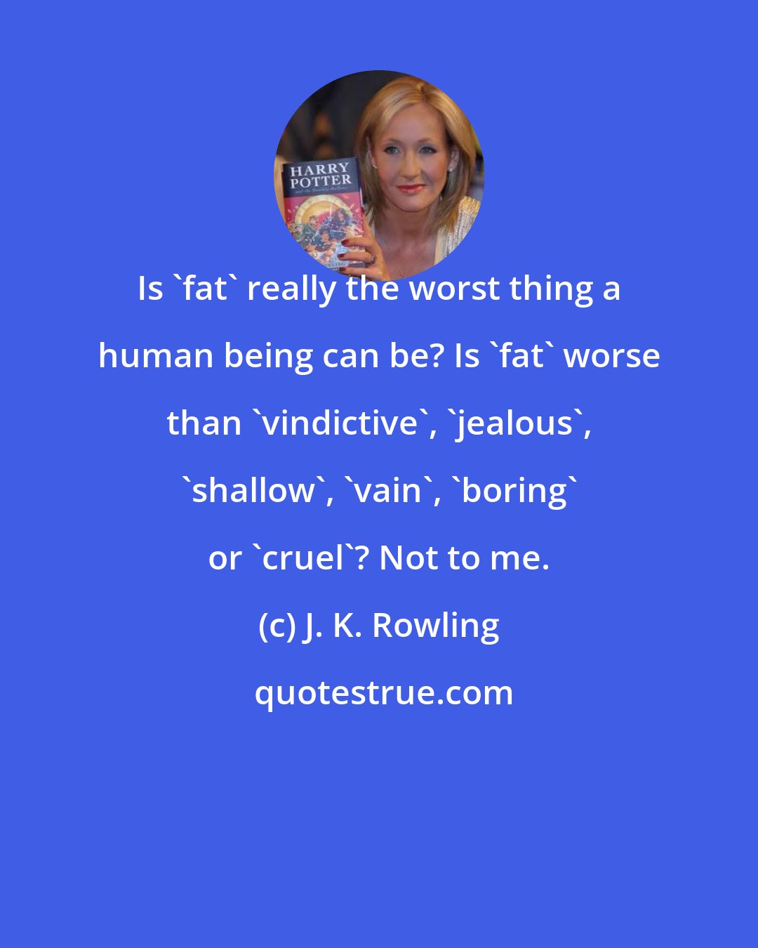 J. K. Rowling: Is 'fat' really the worst thing a human being can be? Is 'fat' worse than 'vindictive', 'jealous', 'shallow', 'vain', 'boring' or 'cruel'? Not to me.