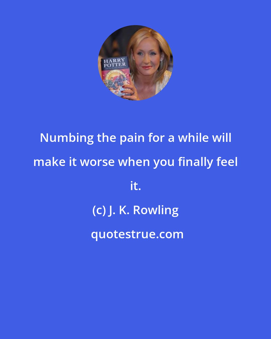 J. K. Rowling: Numbing the pain for a while will make it worse when you finally feel it.