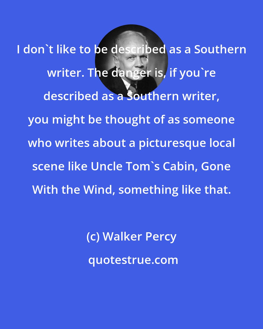 Walker Percy: I don't like to be described as a Southern writer. The danger is, if you're described as a Southern writer, you might be thought of as someone who writes about a picturesque local scene like Uncle Tom's Cabin, Gone With the Wind, something like that.