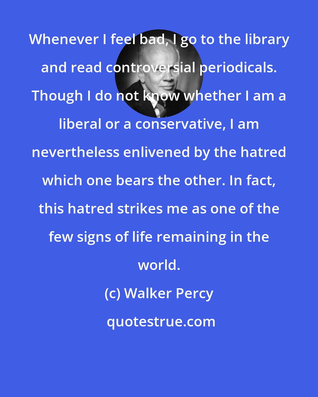 Walker Percy: Whenever I feel bad, I go to the library and read controversial periodicals. Though I do not know whether I am a liberal or a conservative, I am nevertheless enlivened by the hatred which one bears the other. In fact, this hatred strikes me as one of the few signs of life remaining in the world.