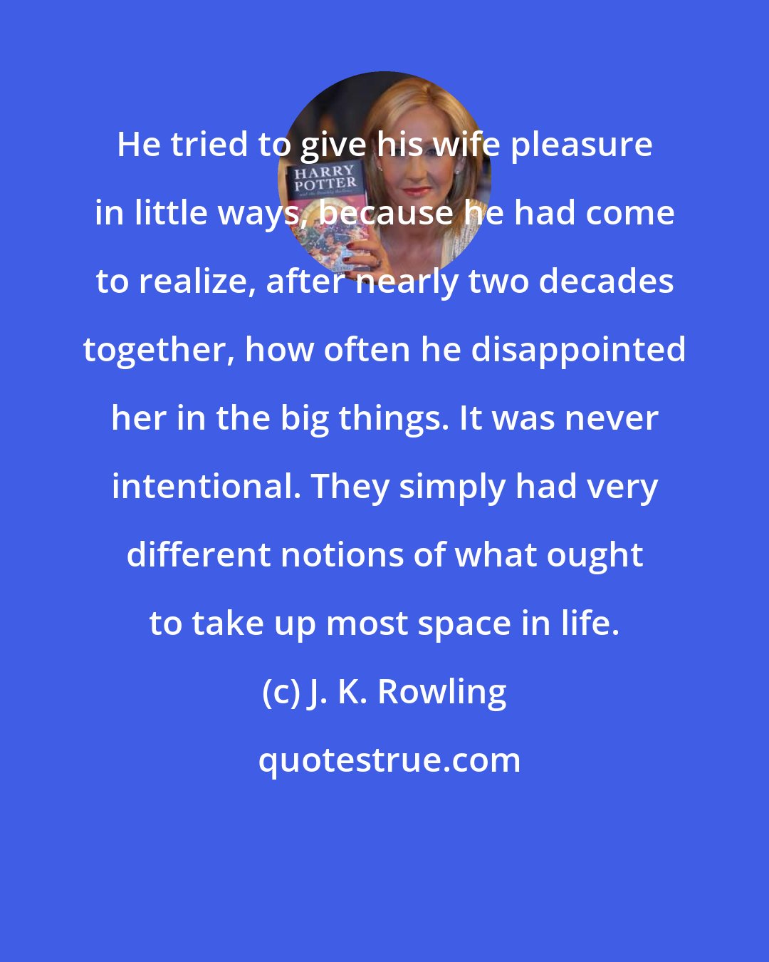 J. K. Rowling: He tried to give his wife pleasure in little ways, because he had come to realize, after nearly two decades together, how often he disappointed her in the big things. It was never intentional. They simply had very different notions of what ought to take up most space in life.