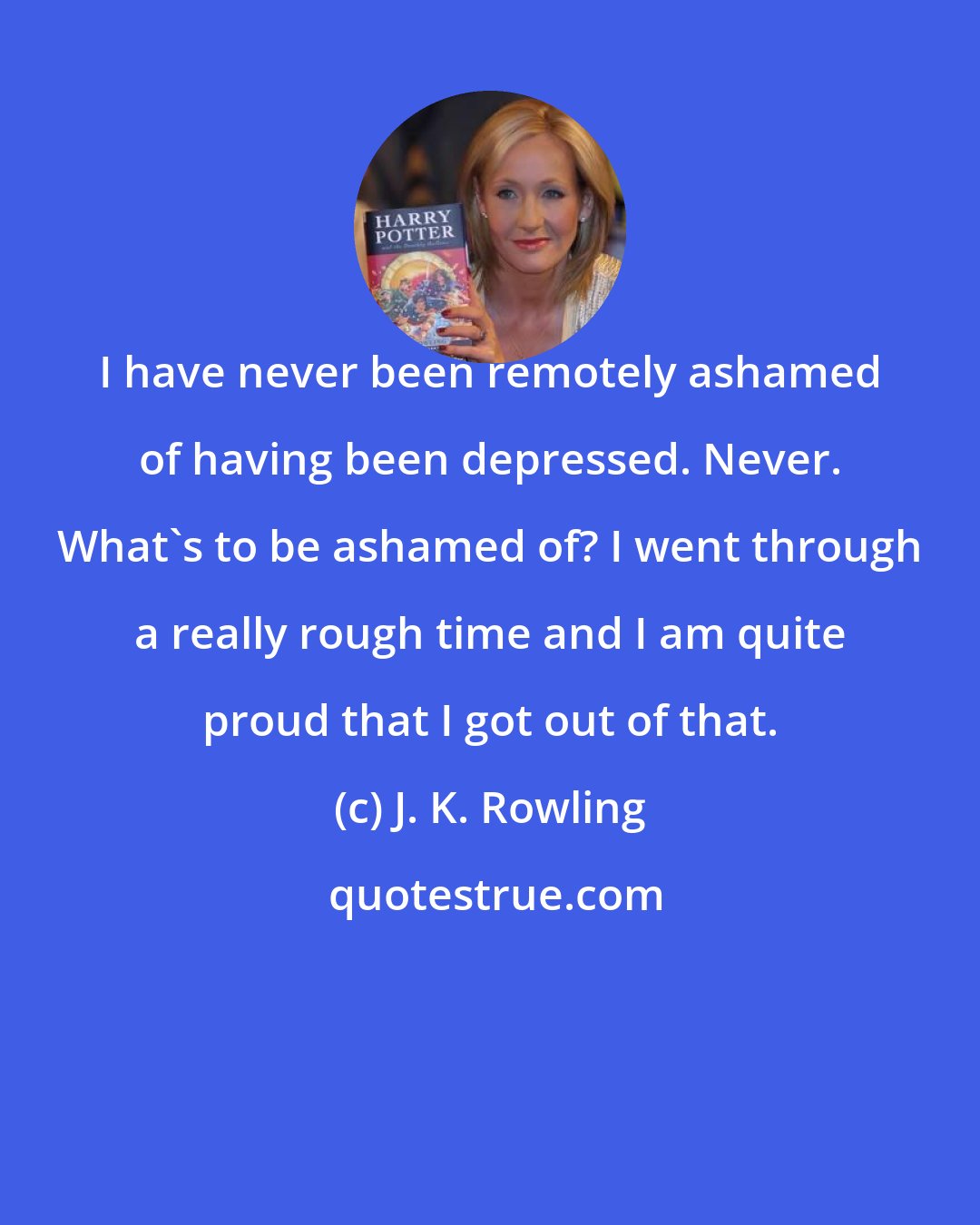 J. K. Rowling: I have never been remotely ashamed of having been depressed. Never. What's to be ashamed of? I went through a really rough time and I am quite proud that I got out of that.