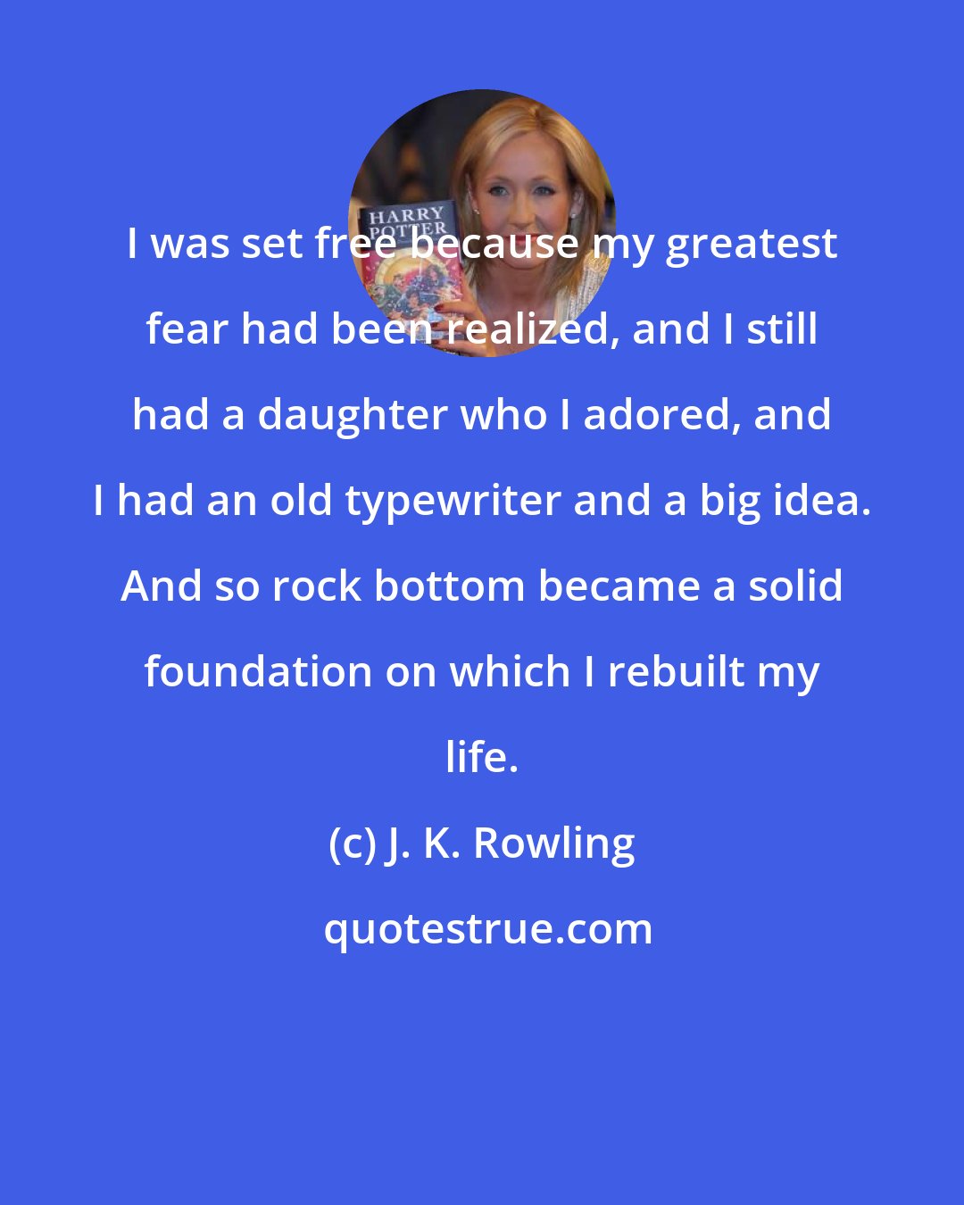 J. K. Rowling: I was set free because my greatest fear had been realized, and I still had a daughter who I adored, and I had an old typewriter and a big idea. And so rock bottom became a solid foundation on which I rebuilt my life.