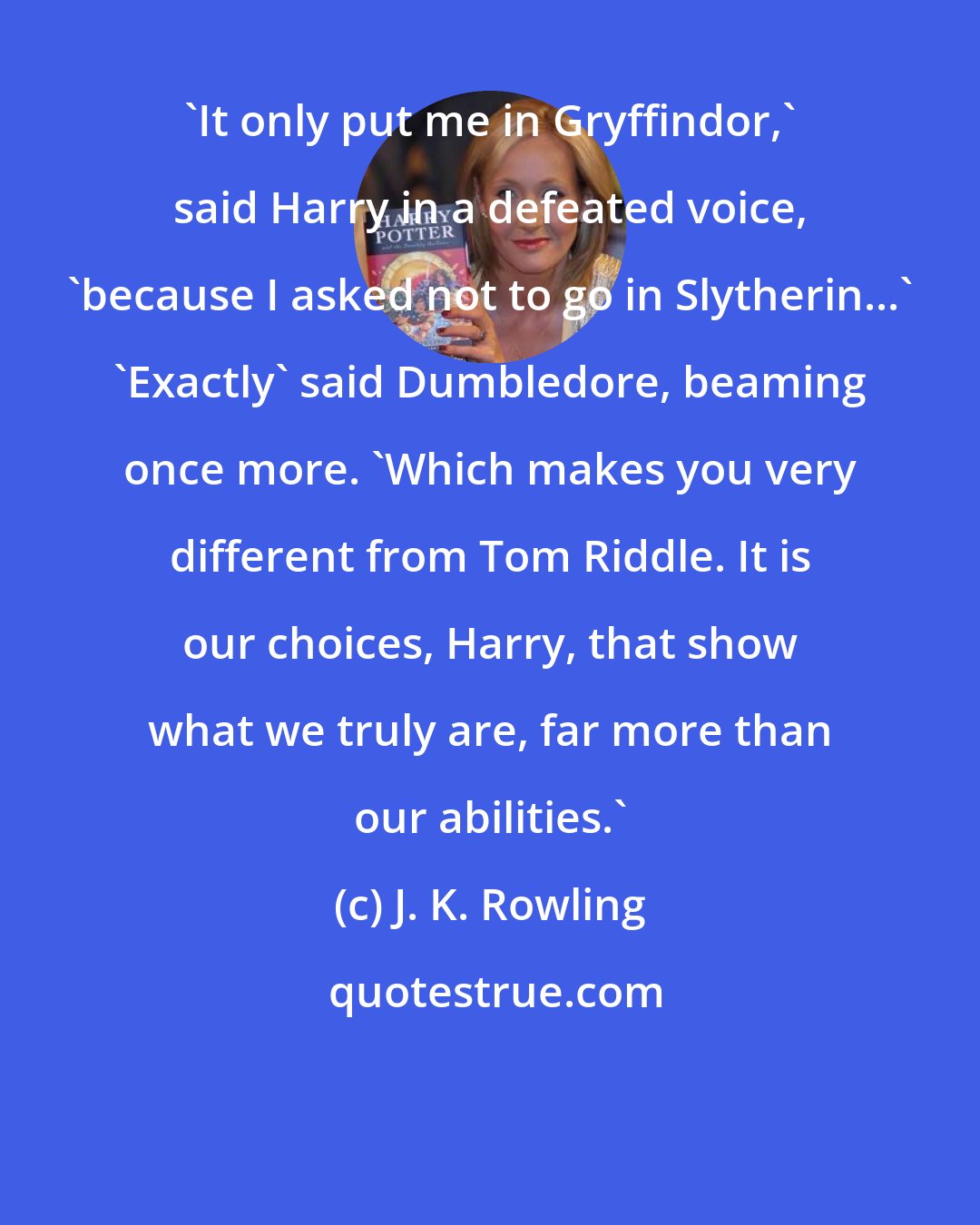 J. K. Rowling: 'It only put me in Gryffindor,' said Harry in a defeated voice, 'because I asked not to go in Slytherin...' 'Exactly' said Dumbledore, beaming once more. 'Which makes you very different from Tom Riddle. It is our choices, Harry, that show what we truly are, far more than our abilities.'