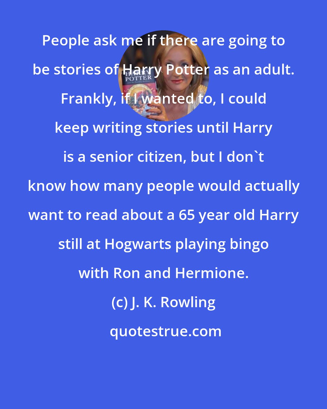 J. K. Rowling: People ask me if there are going to be stories of Harry Potter as an adult. Frankly, if I wanted to, I could keep writing stories until Harry is a senior citizen, but I don't know how many people would actually want to read about a 65 year old Harry still at Hogwarts playing bingo with Ron and Hermione.