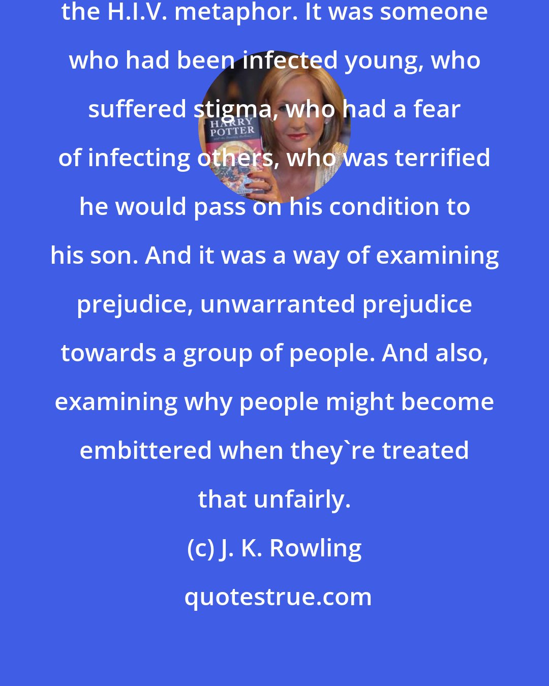 J. K. Rowling: Remus Lupin was supposed to be on the H.I.V. metaphor. It was someone who had been infected young, who suffered stigma, who had a fear of infecting others, who was terrified he would pass on his condition to his son. And it was a way of examining prejudice, unwarranted prejudice towards a group of people. And also, examining why people might become embittered when they're treated that unfairly.