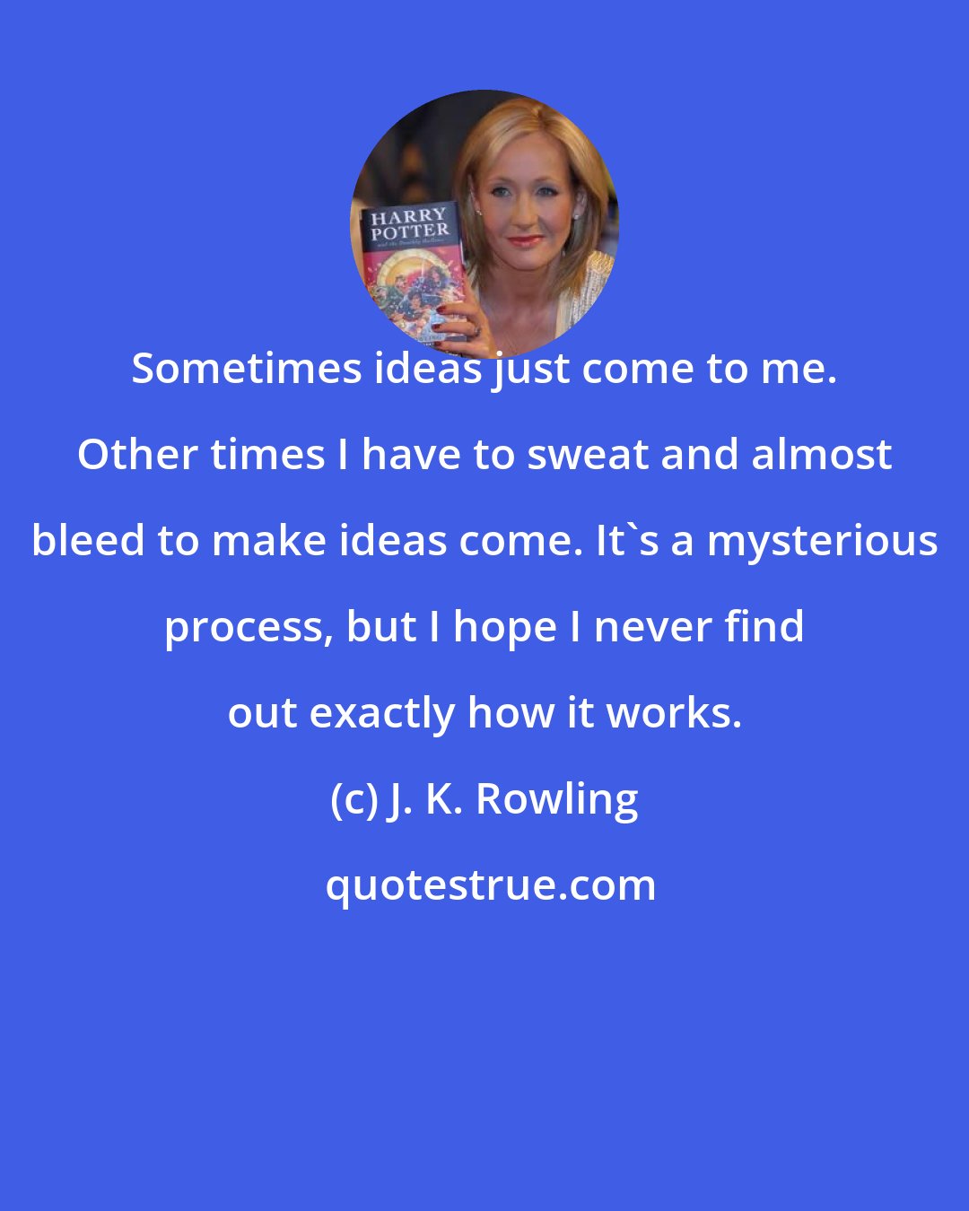 J. K. Rowling: Sometimes ideas just come to me. Other times I have to sweat and almost bleed to make ideas come. It's a mysterious process, but I hope I never find out exactly how it works.