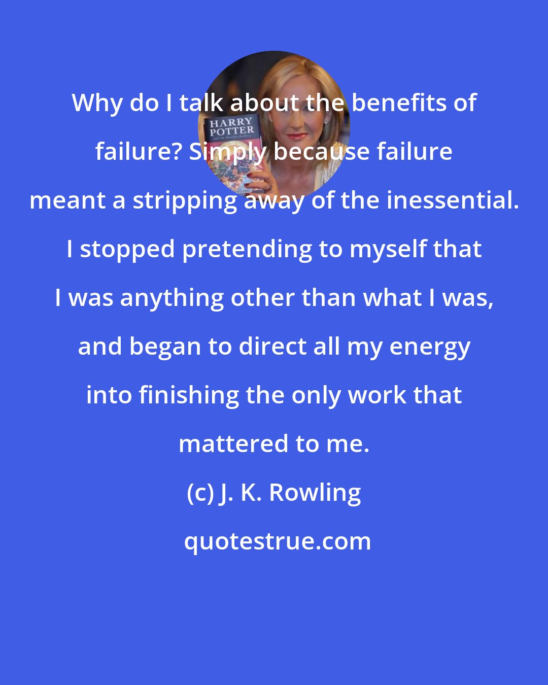 J. K. Rowling: Why do I talk about the benefits of failure? Simply because failure meant a stripping away of the inessential. I stopped pretending to myself that I was anything other than what I was, and began to direct all my energy into finishing the only work that mattered to me.