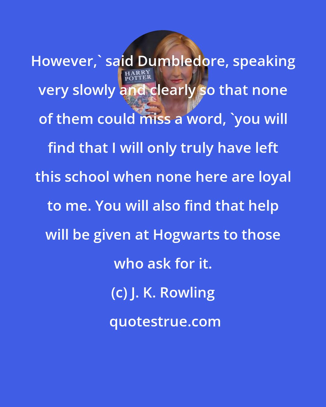 J. K. Rowling: However,' said Dumbledore, speaking very slowly and clearly so that none of them could miss a word, 'you will find that I will only truly have left this school when none here are loyal to me. You will also find that help will be given at Hogwarts to those who ask for it.