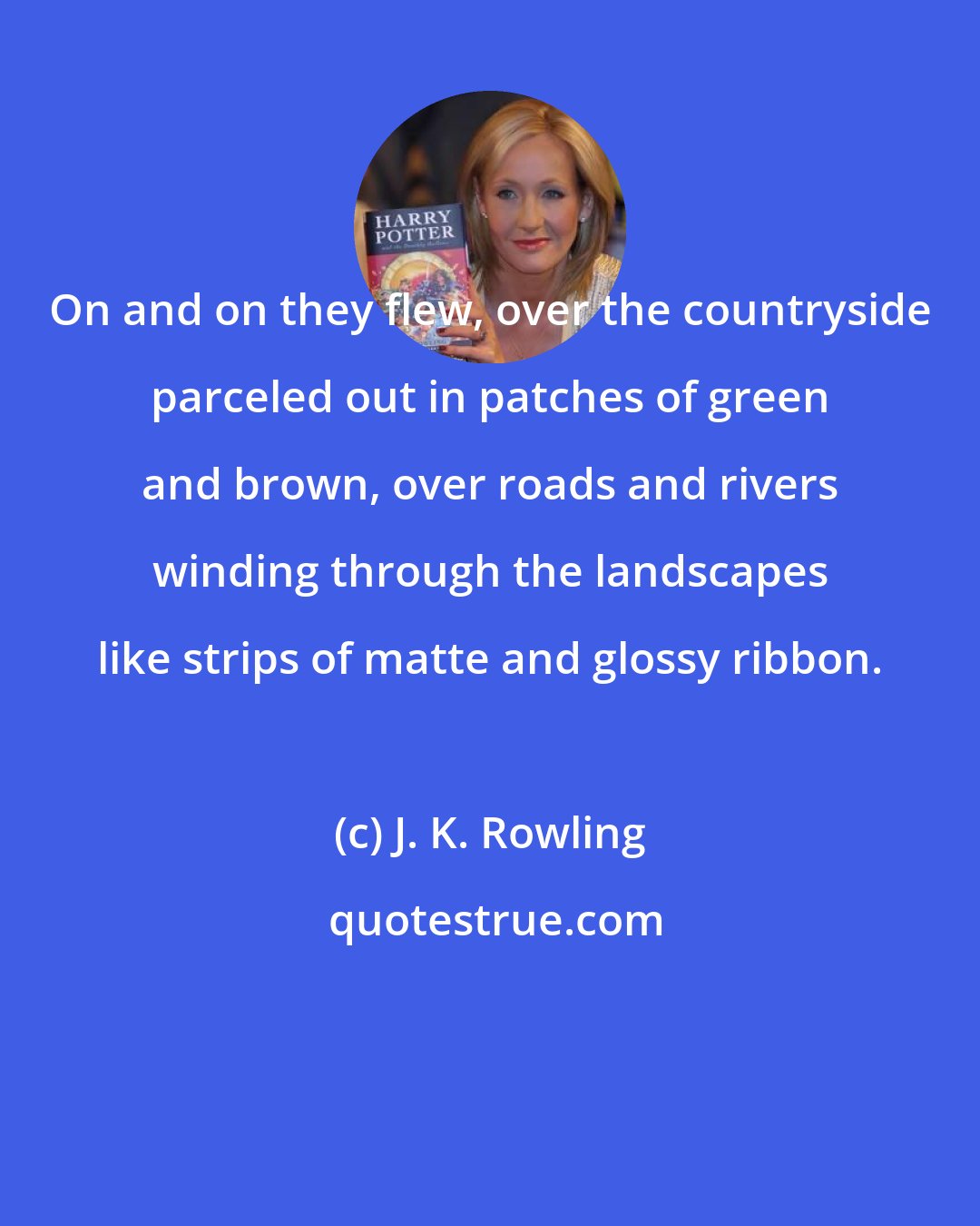 J. K. Rowling: On and on they flew, over the countryside parceled out in patches of green and brown, over roads and rivers winding through the landscapes like strips of matte and glossy ribbon.