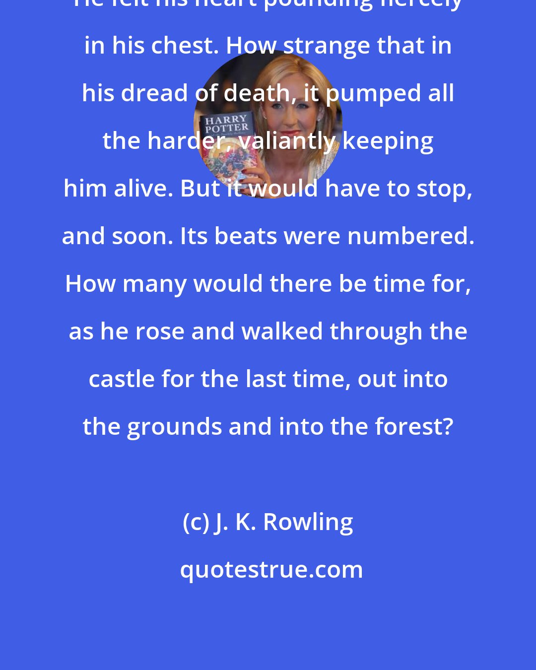 J. K. Rowling: He felt his heart pounding fiercely in his chest. How strange that in his dread of death, it pumped all the harder, valiantly keeping him alive. But it would have to stop, and soon. Its beats were numbered. How many would there be time for, as he rose and walked through the castle for the last time, out into the grounds and into the forest?