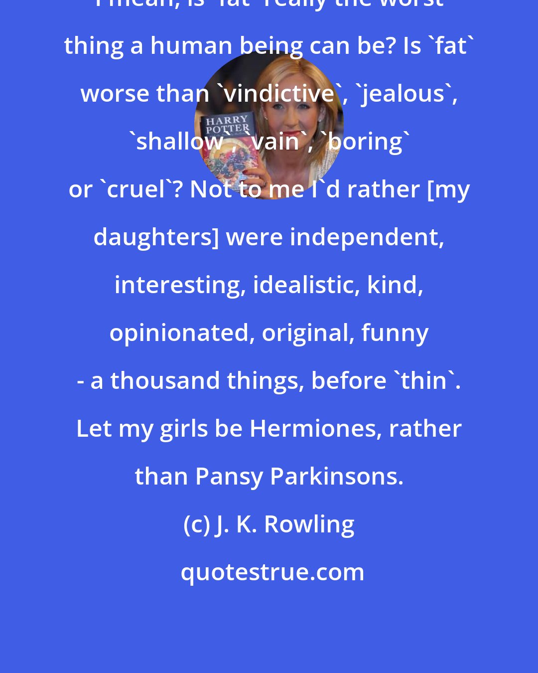 J. K. Rowling: I mean, is 'fat' really the worst thing a human being can be? Is 'fat' worse than 'vindictive', 'jealous', 'shallow', 'vain', 'boring' or 'cruel'? Not to me I'd rather [my daughters] were independent, interesting, idealistic, kind, opinionated, original, funny - a thousand things, before 'thin'. Let my girls be Hermiones, rather than Pansy Parkinsons.