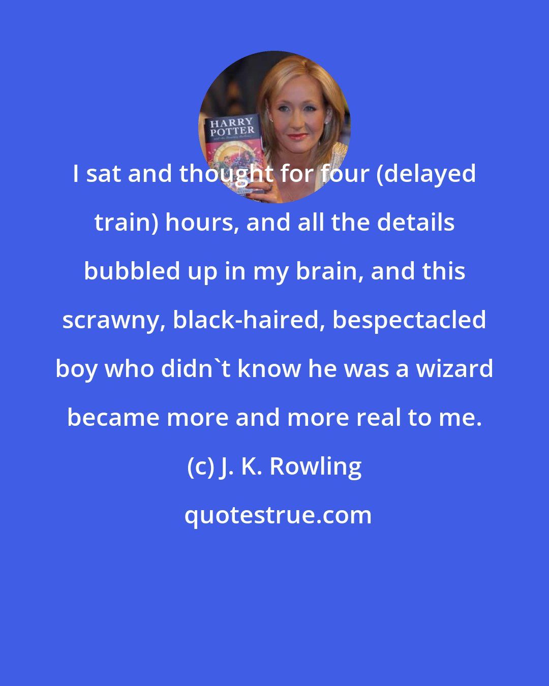 J. K. Rowling: I sat and thought for four (delayed train) hours, and all the details bubbled up in my brain, and this scrawny, black-haired, bespectacled boy who didn't know he was a wizard became more and more real to me.