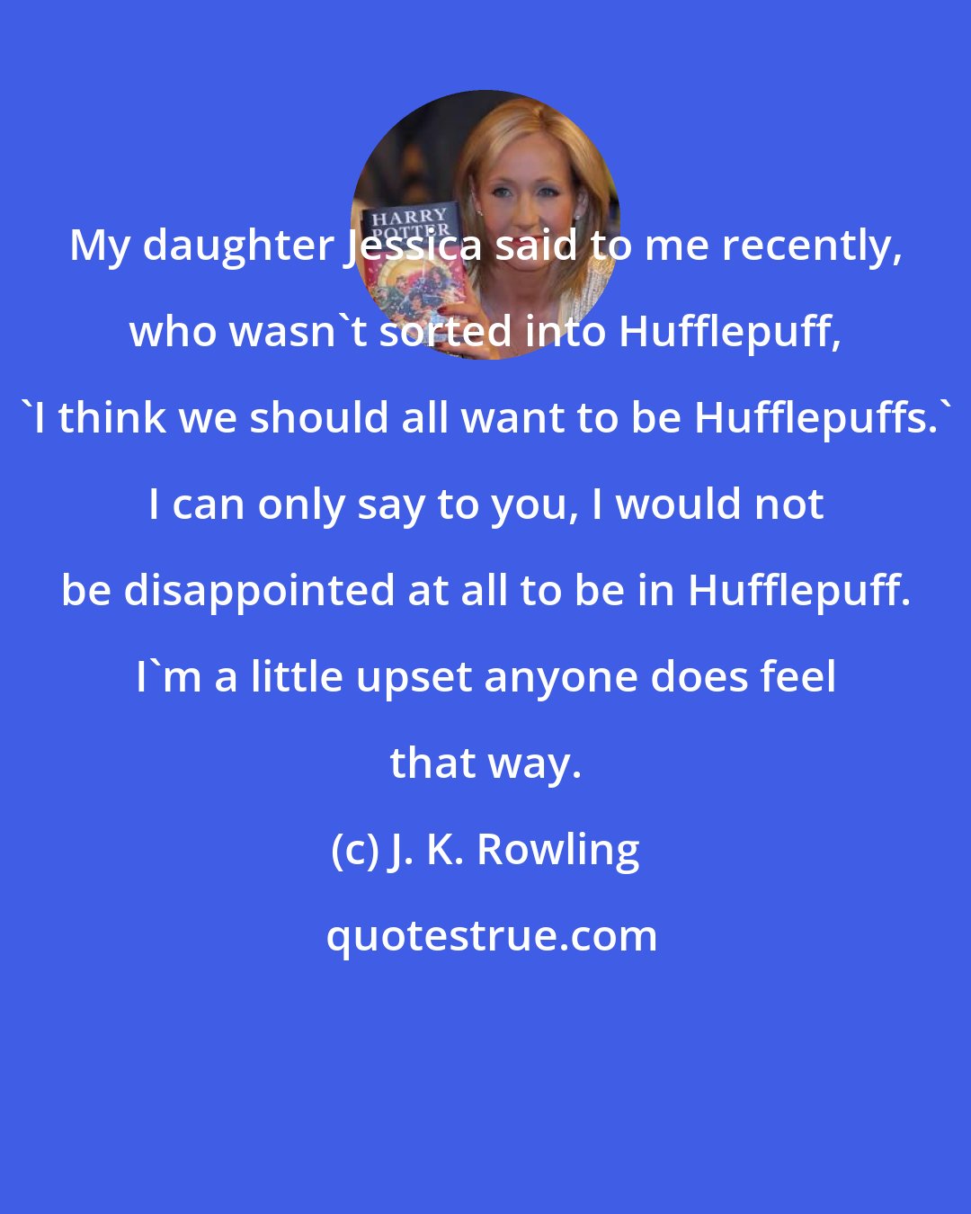 J. K. Rowling: My daughter Jessica said to me recently, who wasn't sorted into Hufflepuff, 'I think we should all want to be Hufflepuffs.' I can only say to you, I would not be disappointed at all to be in Hufflepuff. I'm a little upset anyone does feel that way.