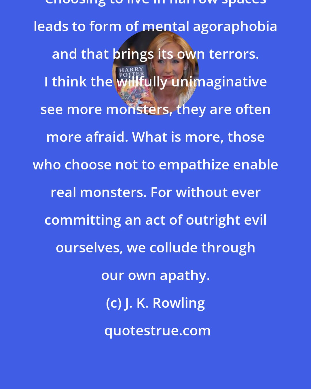 J. K. Rowling: Choosing to live in narrow spaces leads to form of mental agoraphobia and that brings its own terrors. I think the willfully unimaginative see more monsters, they are often more afraid. What is more, those who choose not to empathize enable real monsters. For without ever committing an act of outright evil ourselves, we collude through our own apathy.