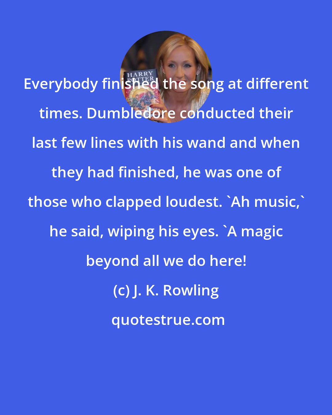 J. K. Rowling: Everybody finished the song at different times. Dumbledore conducted their last few lines with his wand and when they had finished, he was one of those who clapped loudest. 'Ah music,' he said, wiping his eyes. 'A magic beyond all we do here!