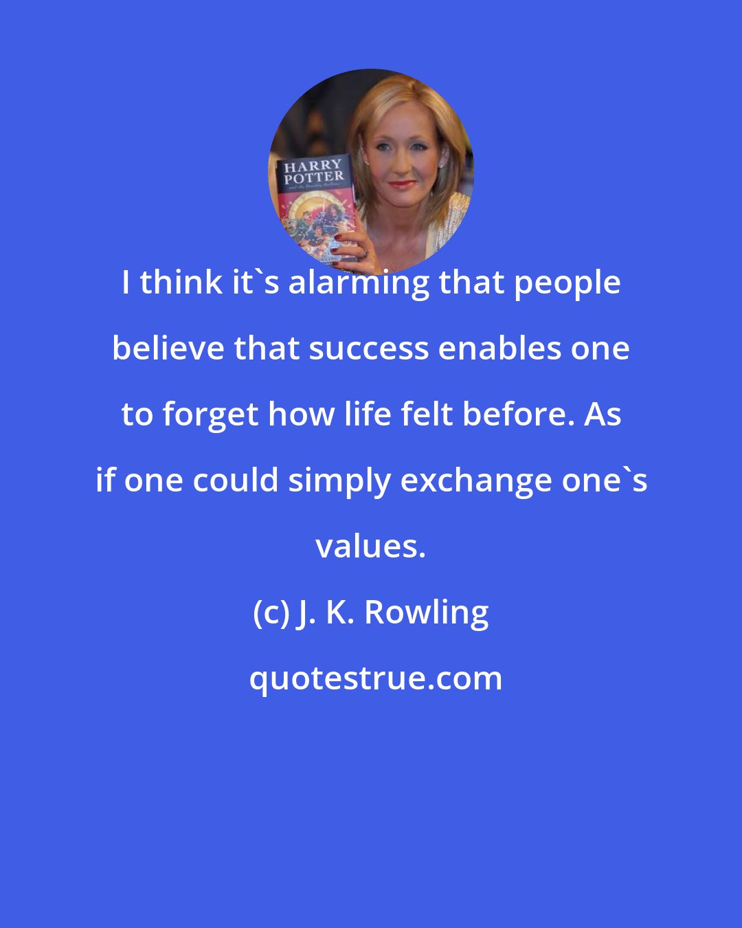 J. K. Rowling: I think it's alarming that people believe that success enables one to forget how life felt before. As if one could simply exchange one's values.