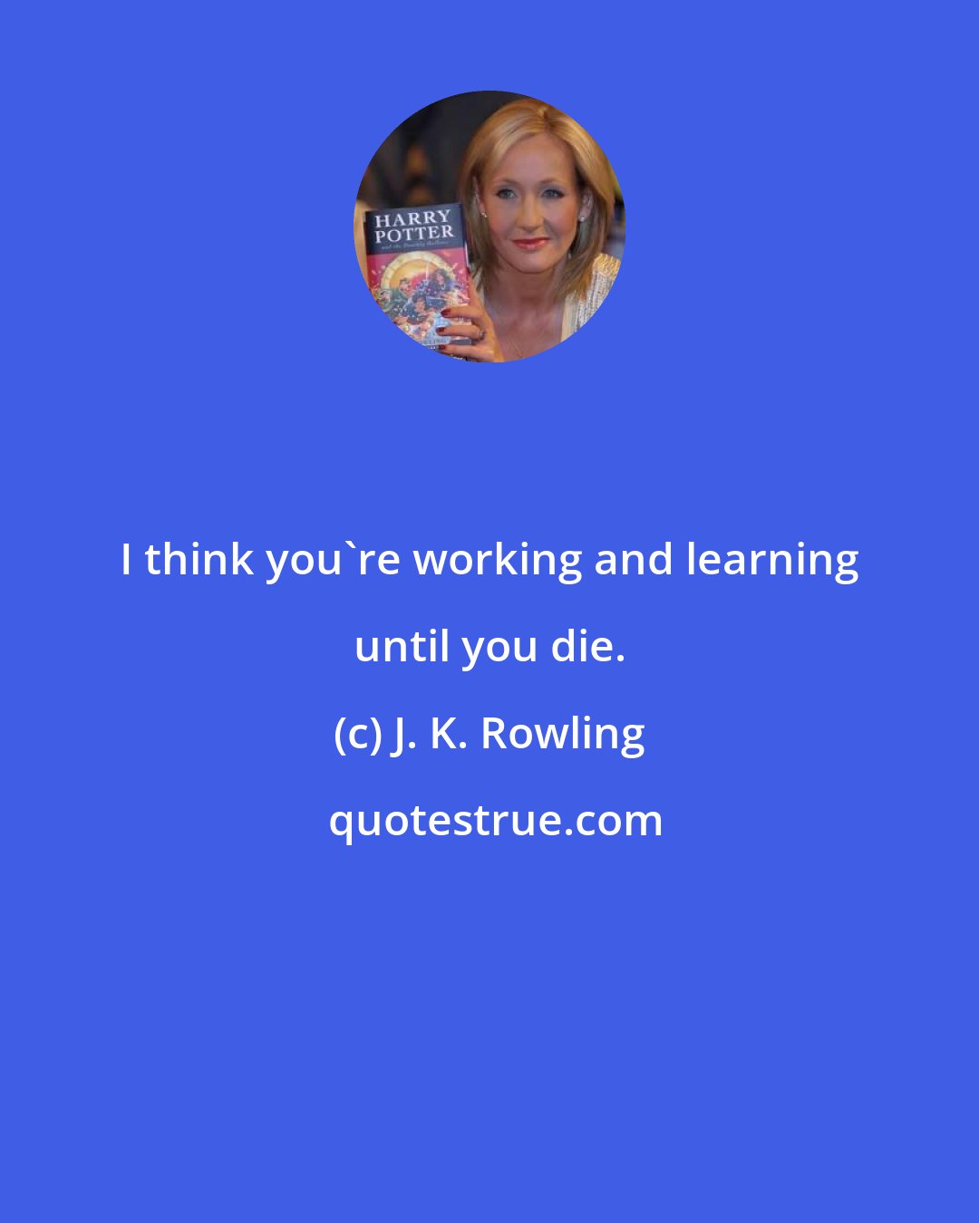 J. K. Rowling: I think you're working and learning until you die.