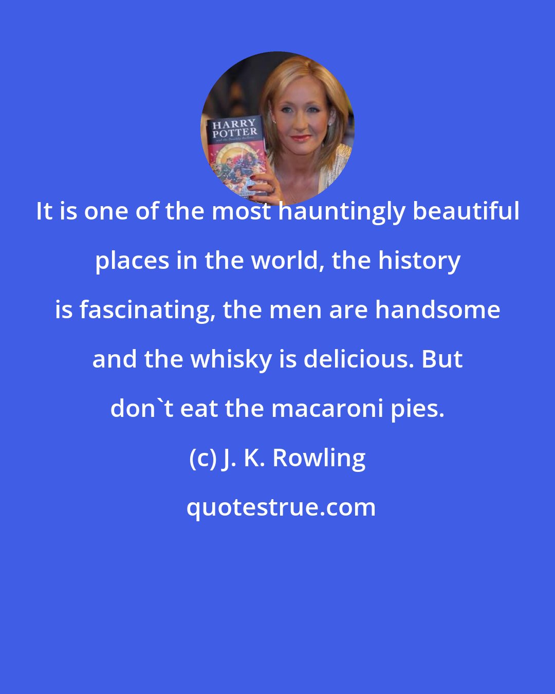 J. K. Rowling: It is one of the most hauntingly beautiful places in the world, the history is fascinating, the men are handsome and the whisky is delicious. But don't eat the macaroni pies.