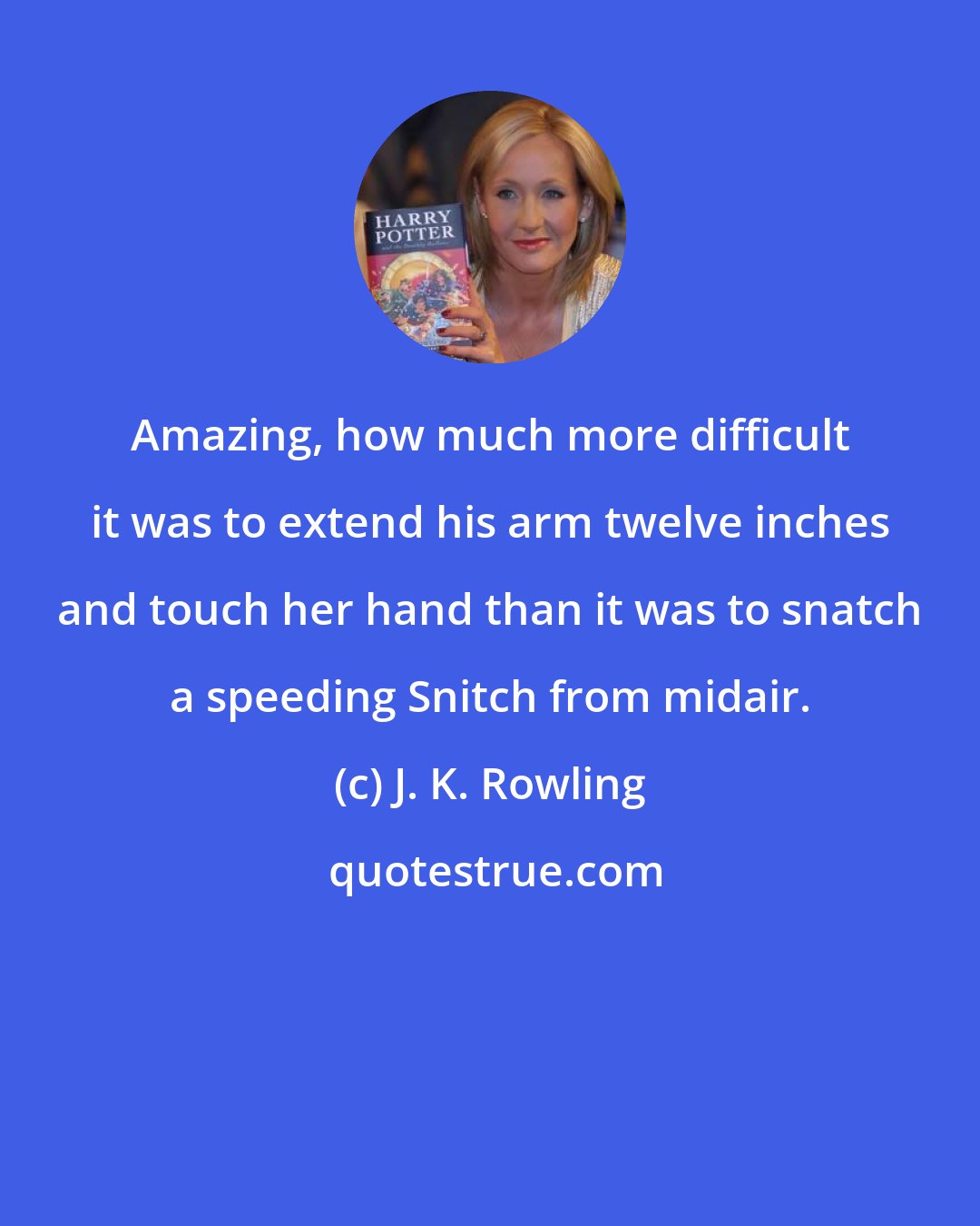 J. K. Rowling: Amazing, how much more difficult it was to extend his arm twelve inches and touch her hand than it was to snatch a speeding Snitch from midair.