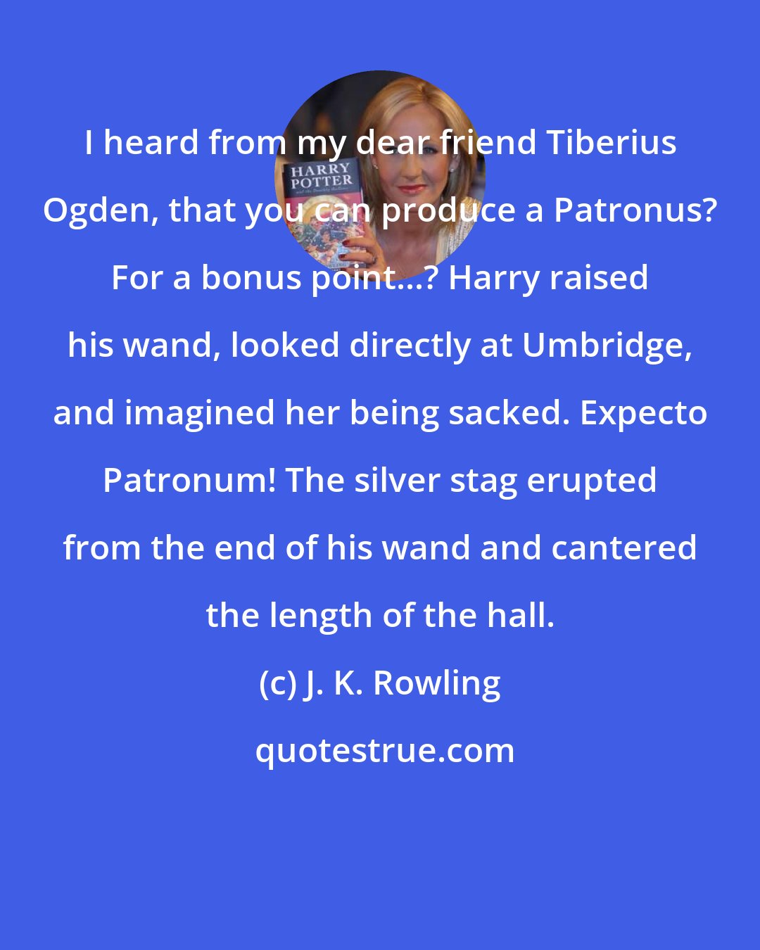 J. K. Rowling: I heard from my dear friend Tiberius Ogden, that you can produce a Patronus? For a bonus point...? Harry raised his wand, looked directly at Umbridge, and imagined her being sacked. Expecto Patronum! The silver stag erupted from the end of his wand and cantered the length of the hall.