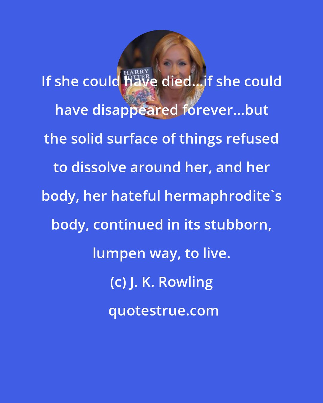 J. K. Rowling: If she could have died...if she could have disappeared forever...but the solid surface of things refused to dissolve around her, and her body, her hateful hermaphrodite's body, continued in its stubborn, lumpen way, to live.