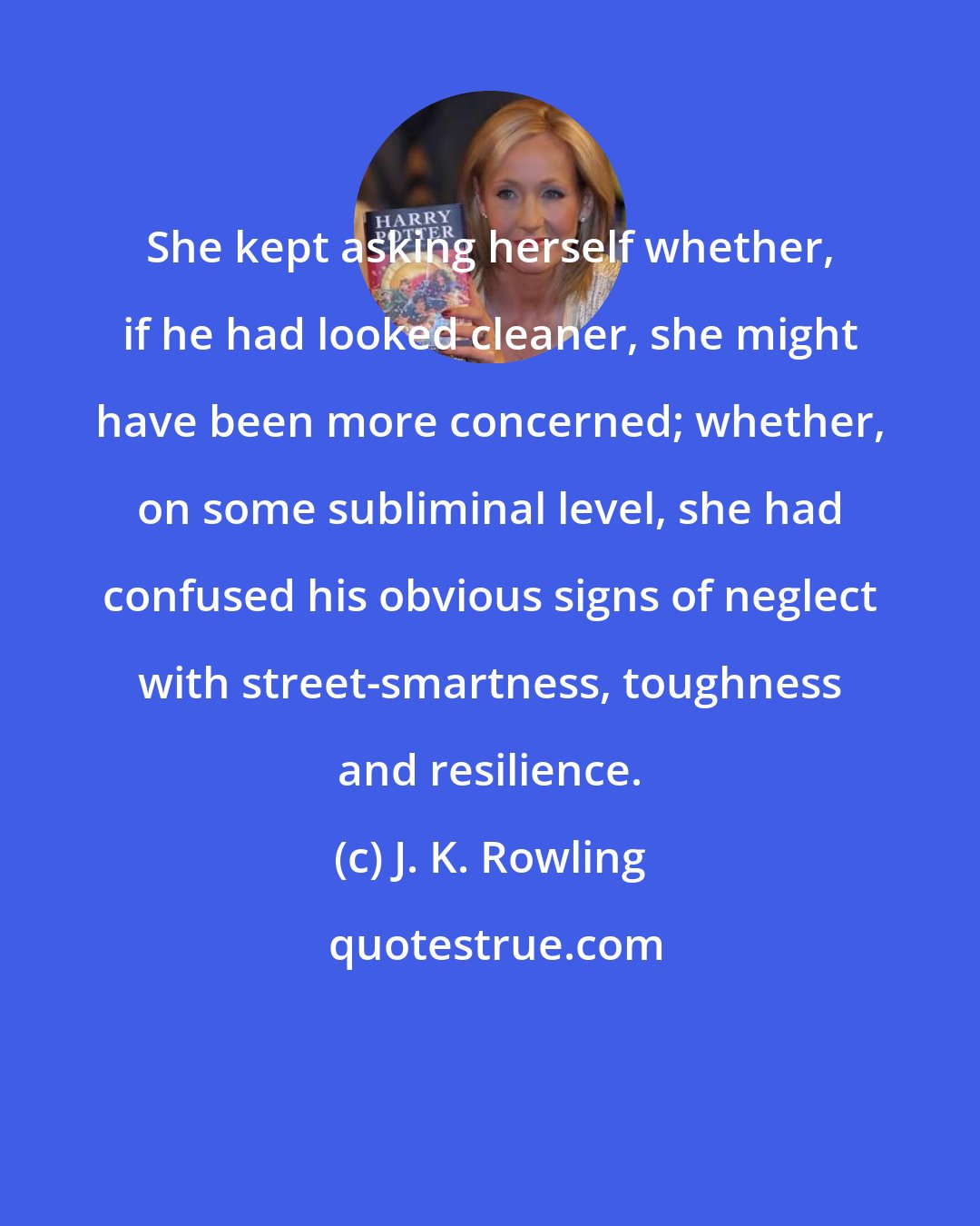 J. K. Rowling: She kept asking herself whether, if he had looked cleaner, she might have been more concerned; whether, on some subliminal level, she had confused his obvious signs of neglect with street-smartness, toughness and resilience.