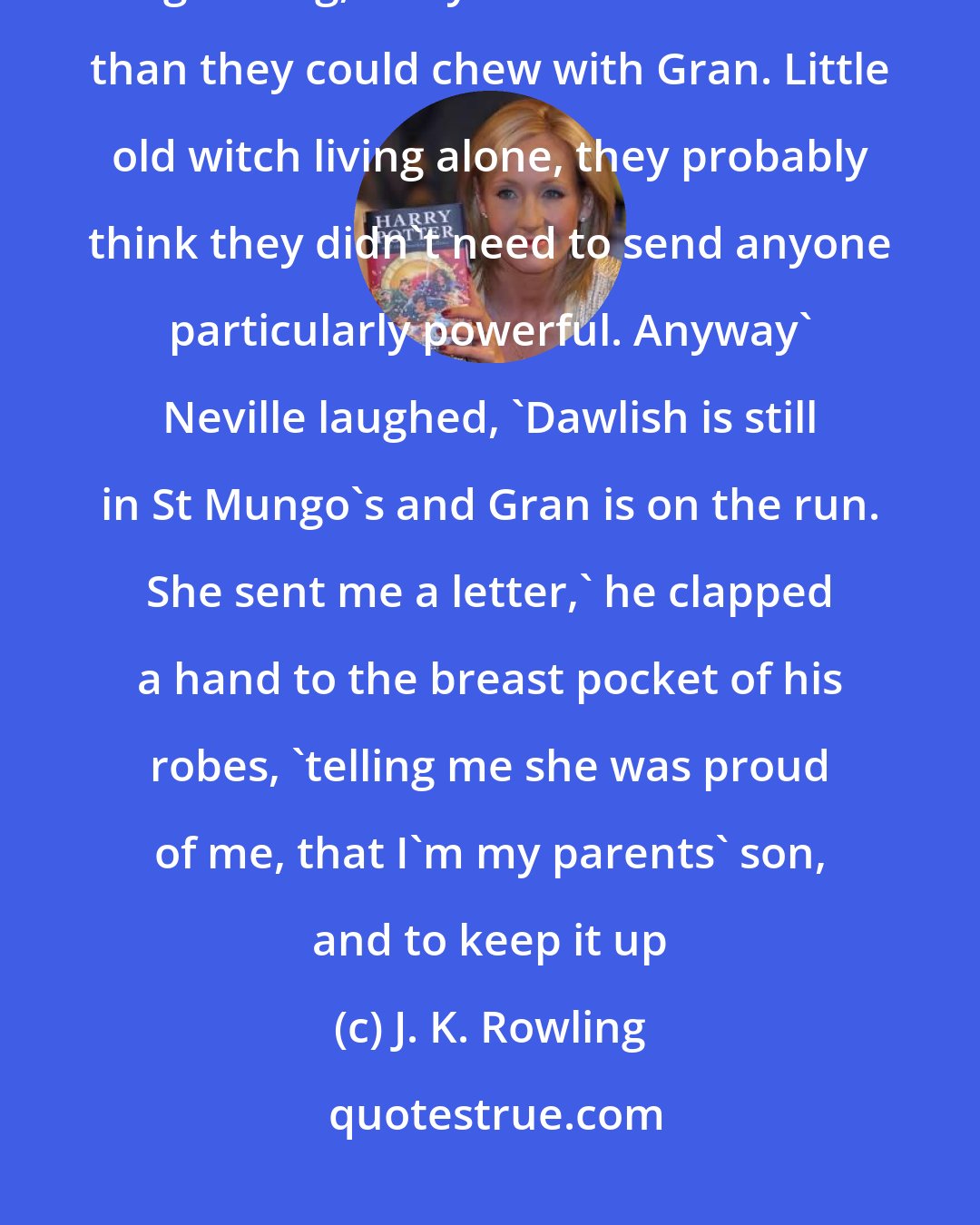 J. K. Rowling: Thing was' he faced them, and Harry was astonished to see that he was grinning, 'they bit of a bit more than they could chew with Gran. Little old witch living alone, they probably think they didn't need to send anyone particularly powerful. Anyway' Neville laughed, 'Dawlish is still in St Mungo's and Gran is on the run. She sent me a letter,' he clapped a hand to the breast pocket of his robes, 'telling me she was proud of me, that I'm my parents' son, and to keep it up