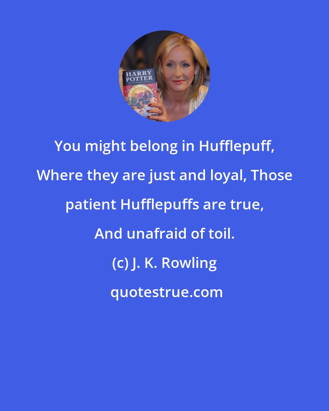 J. K. Rowling: You might belong in Hufflepuff, Where they are just and loyal, Those patient Hufflepuffs are true, And unafraid of toil.