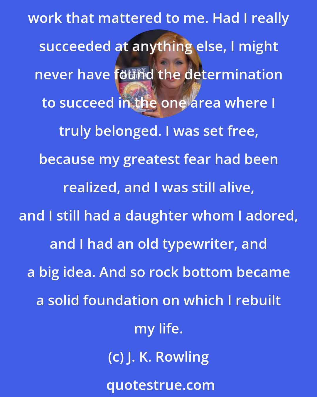 J. K. Rowling: Failure meant a stripping away of the inessential. I stopped pretending to myself that I was anything other than what I was, and began to direct all my energy to finishing the only work that mattered to me. Had I really succeeded at anything else, I might never have found the determination to succeed in the one area where I truly belonged. I was set free, because my greatest fear had been realized, and I was still alive, and I still had a daughter whom I adored, and I had an old typewriter, and a big idea. And so rock bottom became a solid foundation on which I rebuilt my life.